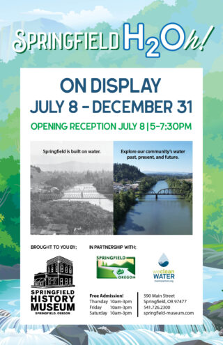 Springfield H2Oh! exhibit poster - On Display July 8 - December 31. The poster includes two photos, one a historical image of the Willamette River and another recent image of the river with the text of "Springfield is built on water. Explore our community's water past, present, and future." The exhibit is brought to you by the Springfield History Museum in partnership with the City of Springfield and Metropolitan Wastewater Management Commission. Admission is free, with the Museum open 10 a.m. to 3 p.m. Thursday to Saturday. The Museum is located at 590 Main Street Springfield, OR 97477. Contact the Museum at 541.726.2300 or springfield-museum.com.